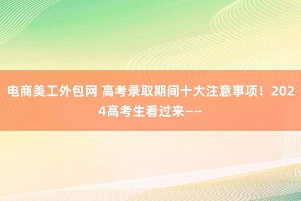 电商美工外包网 高考录取期间十大注意事项！2024高考生看过来——