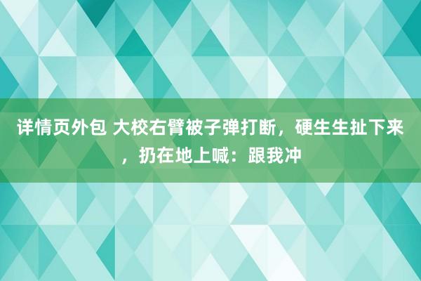 详情页外包 大校右臂被子弹打断，硬生生扯下来，扔在地上喊：跟我冲