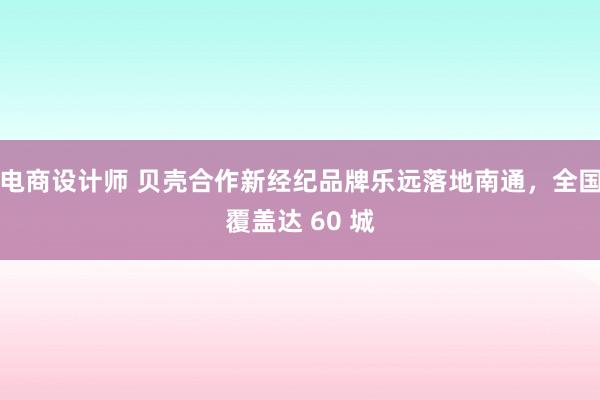 电商设计师 贝壳合作新经纪品牌乐远落地南通，全国覆盖达 60 城