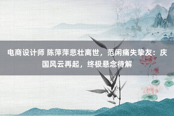 电商设计师 陈萍萍悲壮离世，范闲痛失挚友：庆国风云再起，终极悬念待解