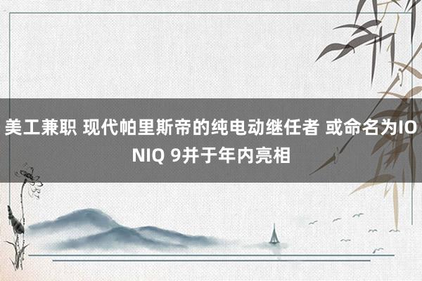 美工兼职 现代帕里斯帝的纯电动继任者 或命名为IONIQ 9并于年内亮相