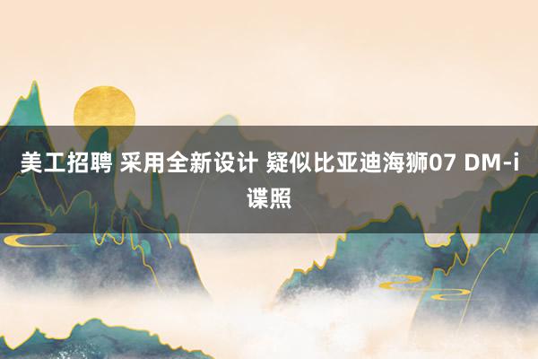 美工招聘 采用全新设计 疑似比亚迪海狮07 DM-i谍照