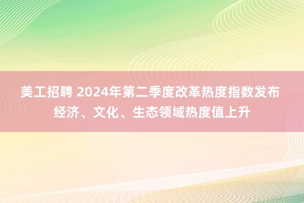 美工招聘 2024年第二季度改革热度指数发布 经济、文化、生态领域热度值上升