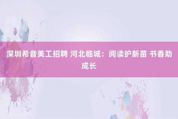 深圳希音美工招聘 河北临城：阅读护新苗 书香助成长