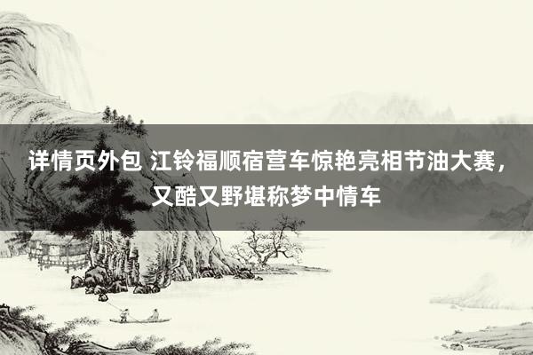 详情页外包 江铃福顺宿营车惊艳亮相节油大赛，又酷又野堪称梦中情车