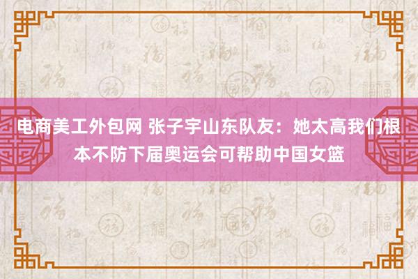 电商美工外包网 张子宇山东队友：她太高我们根本不防下届奥运会可帮助中国女篮