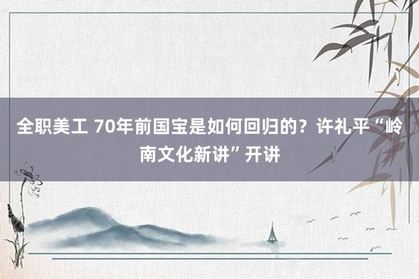 全职美工 70年前国宝是如何回归的？许礼平“岭南文化新讲”开讲