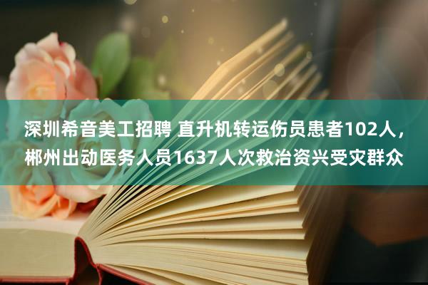 深圳希音美工招聘 直升机转运伤员患者102人，郴州出动医务人员1637人次救治资兴受灾群众