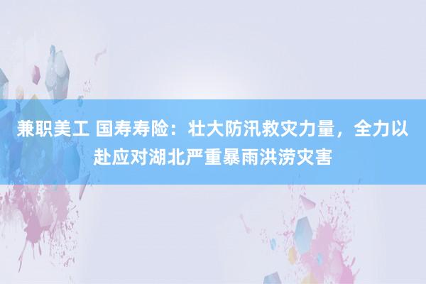 兼职美工 国寿寿险：壮大防汛救灾力量，全力以赴应对湖北严重暴雨洪涝灾害