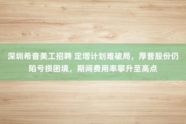 深圳希音美工招聘 定增计划难破局，厚普股份仍陷亏损困境，期间费用率攀升至高点