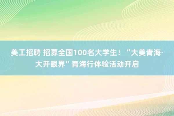 美工招聘 招募全国100名大学生！“大美青海·大开眼界”青海行体验活动开启