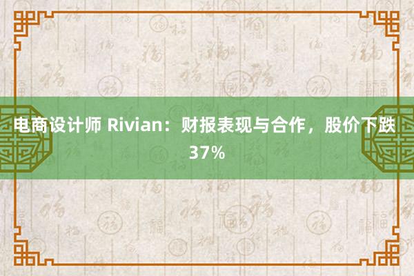 电商设计师 Rivian：财报表现与合作，股价下跌 37%