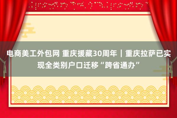 电商美工外包网 重庆援藏30周年｜重庆拉萨已实现全类别户口迁移“跨省通办”