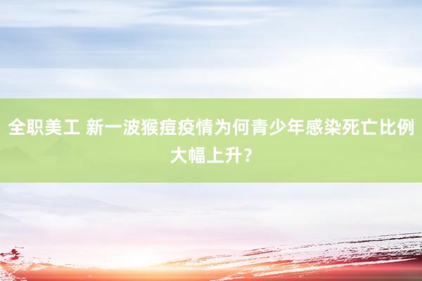 全职美工 新一波猴痘疫情为何青少年感染死亡比例大幅上升？