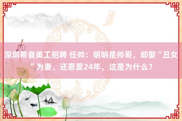 深圳希音美工招聘 任帅：明明是帅哥，却娶“丑女”为妻，还恩爱24年，这是为什么？