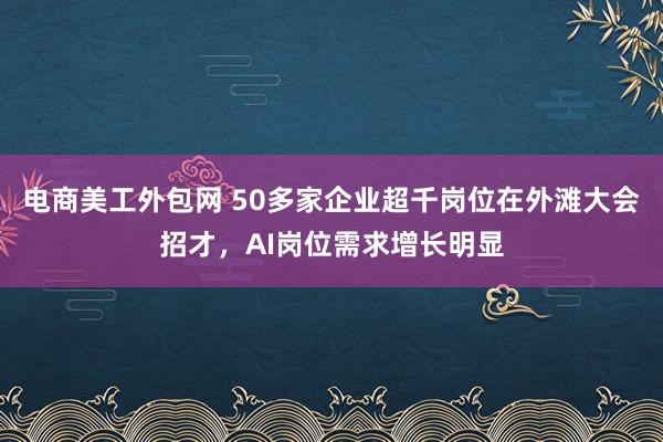 电商美工外包网 50多家企业超千岗位在外滩大会招才，AI岗位需求增长明显